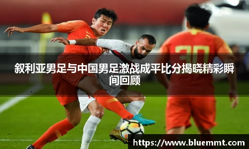 叙利亚男足与中国男足激战成平比分揭晓精彩瞬间回顾